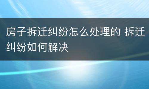 房子拆迁纠纷怎么处理的 拆迁纠纷如何解决