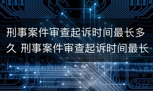 刑事案件审查起诉时间最长多久 刑事案件审查起诉时间最长多久开庭