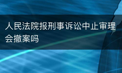 人民法院报刑事诉讼中止审理会撤案吗