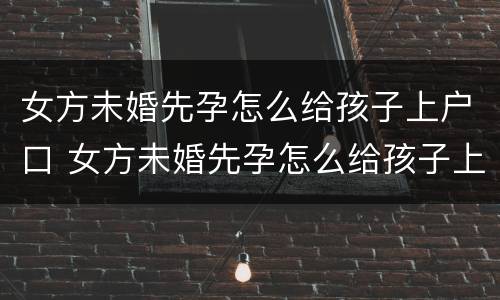 女方未婚先孕怎么给孩子上户口 女方未婚先孕怎么给孩子上户口啊