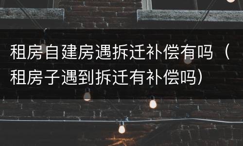 租房自建房遇拆迁补偿有吗（租房子遇到拆迁有补偿吗）