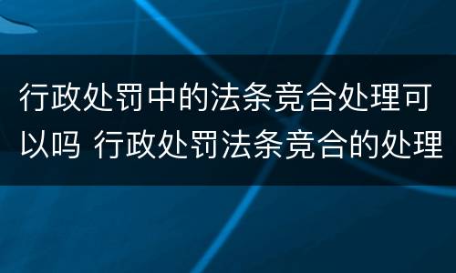 行政处罚中的法条竞合处理可以吗 行政处罚法条竞合的处理原则
