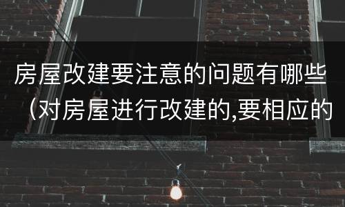 房屋改建要注意的问题有哪些（对房屋进行改建的,要相应的）