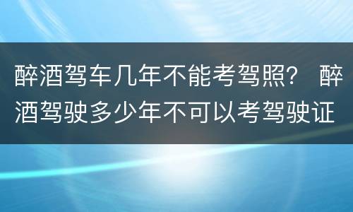 醉酒驾车几年不能考驾照？ 醉酒驾驶多少年不可以考驾驶证