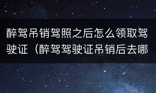 醉驾吊销驾照之后怎么领取驾驶证（醉驾驾驶证吊销后去哪里办理）