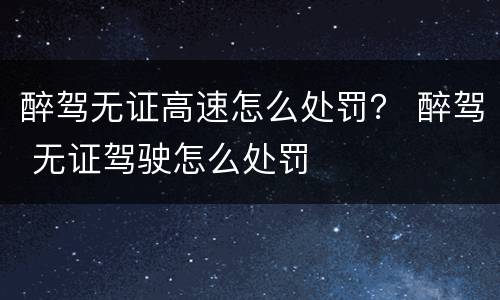 醉驾无证高速怎么处罚？ 醉驾 无证驾驶怎么处罚
