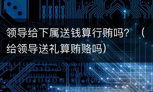 领导给下属送钱算行贿吗？（给领导送礼算贿赂吗）