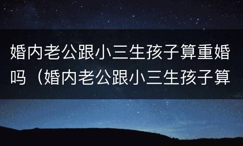 婚内老公跟小三生孩子算重婚吗（婚内老公跟小三生孩子算重婚吗知乎）
