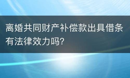 离婚共同财产补偿款出具借条有法律效力吗？