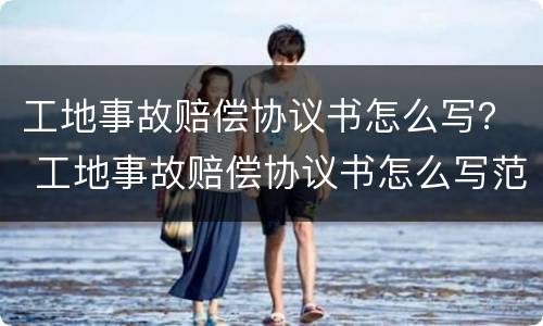 工地事故赔偿协议书怎么写？ 工地事故赔偿协议书怎么写范本