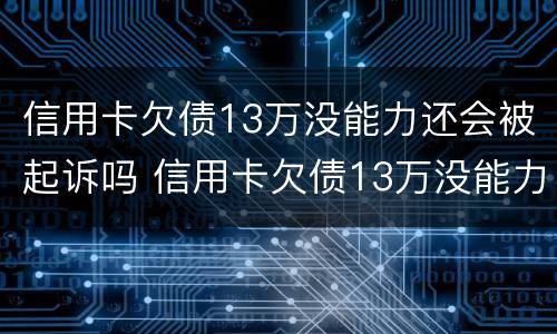 信用卡欠债13万没能力还会被起诉吗 信用卡欠债13万没能力还会被起诉吗为什么