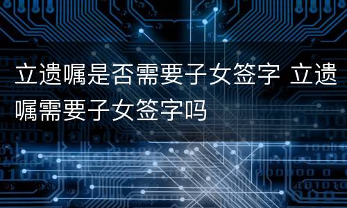 立遗嘱是否需要子女签字 立遗嘱需要子女签字吗