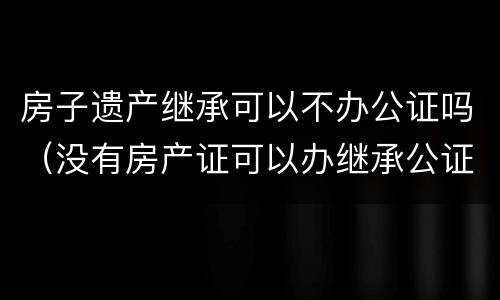 房子遗产继承可以不办公证吗（没有房产证可以办继承公证吗）