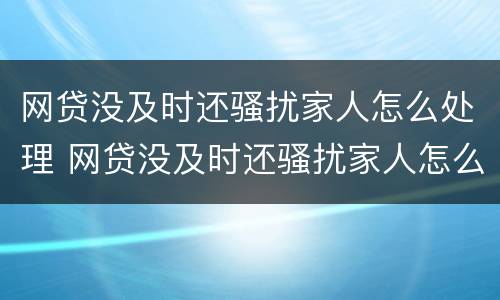网贷没及时还骚扰家人怎么处理 网贷没及时还骚扰家人怎么处理的