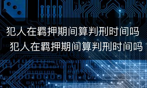 犯人在羁押期间算判刑时间吗 犯人在羁押期间算判刑时间吗知乎