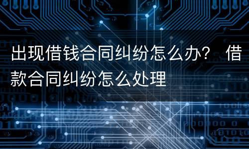 出现借钱合同纠纷怎么办？ 借款合同纠纷怎么处理