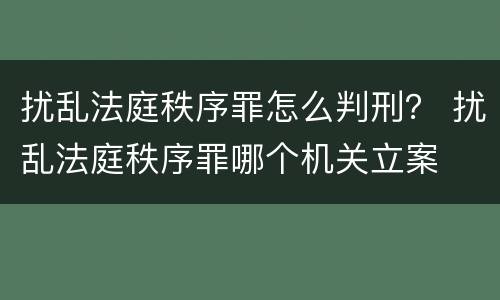 扰乱法庭秩序罪怎么判刑？ 扰乱法庭秩序罪哪个机关立案
