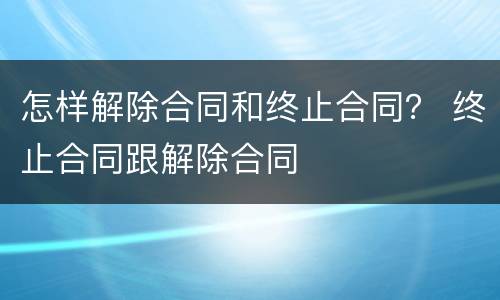 怎样解除合同和终止合同？ 终止合同跟解除合同