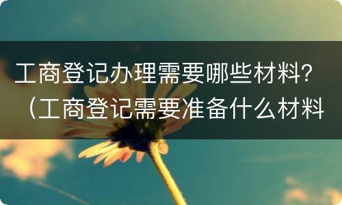 工商登记办理需要哪些材料？（工商登记需要准备什么材料）