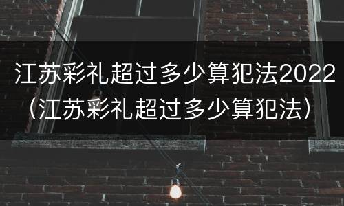 江苏彩礼超过多少算犯法2022（江苏彩礼超过多少算犯法）