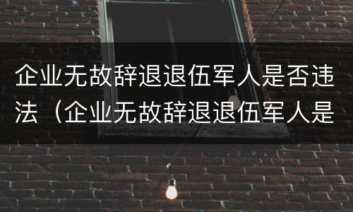 企业无故辞退退伍军人是否违法（企业无故辞退退伍军人是否违法行为）