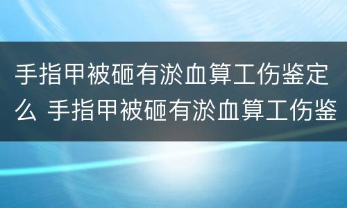 手指甲被砸有淤血算工伤鉴定么 手指甲被砸有淤血算工伤鉴定么还是轻伤