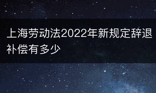 上海劳动法2022年新规定辞退补偿有多少
