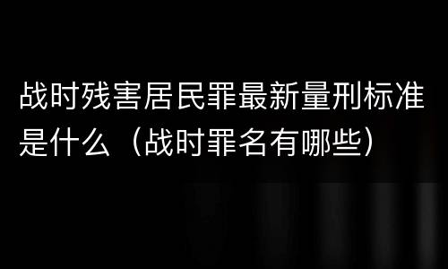 战时残害居民罪最新量刑标准是什么（战时罪名有哪些）