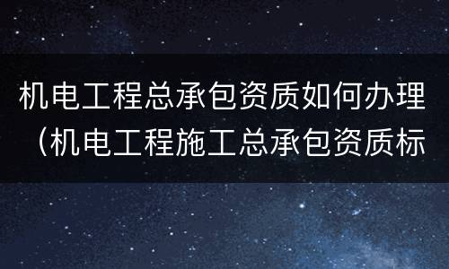 机电工程总承包资质如何办理（机电工程施工总承包资质标准百科）