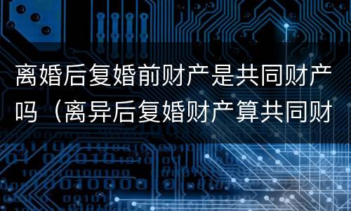 离婚后复婚前财产是共同财产吗（离异后复婚财产算共同财产）