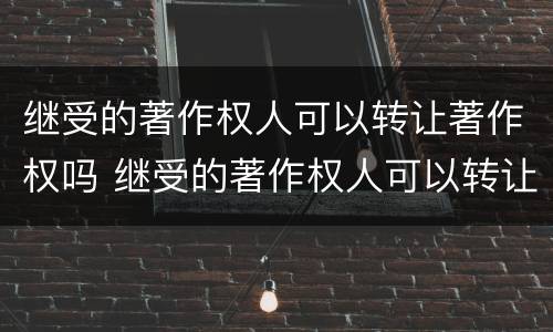 继受的著作权人可以转让著作权吗 继受的著作权人可以转让著作权吗为什么