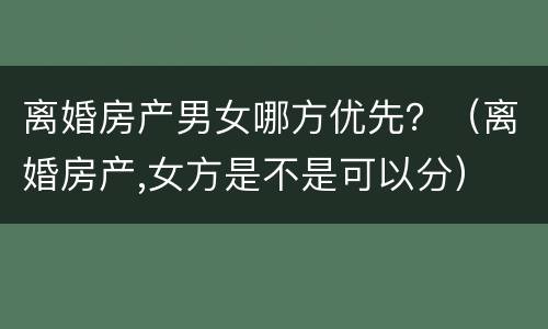 离婚房产男女哪方优先？（离婚房产,女方是不是可以分）