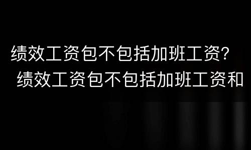 绩效工资包不包括加班工资？ 绩效工资包不包括加班工资和加班费