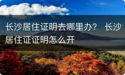 长沙居住证明去哪里办？ 长沙居住证证明怎么开