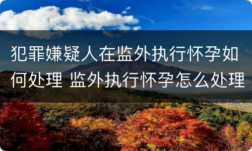 犯罪嫌疑人在监外执行怀孕如何处理 监外执行怀孕怎么处理