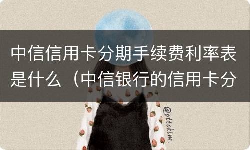 中信信用卡分期手续费利率表是什么（中信银行的信用卡分期利率是多少）