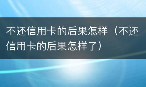 不还信用卡的后果怎样（不还信用卡的后果怎样了）
