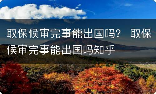 取保候审完事能出国吗？ 取保候审完事能出国吗知乎