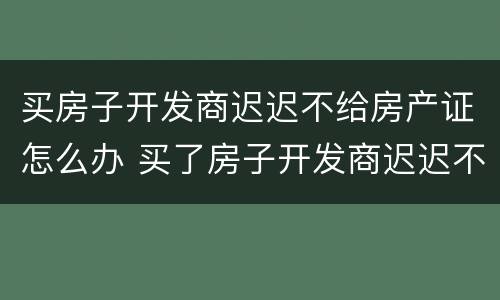 买房子开发商迟迟不给房产证怎么办 买了房子开发商迟迟不给办房产证怎么办