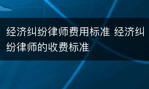 经济纠纷律师费用标准 经济纠纷律师的收费标准