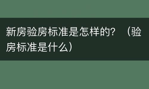 新房验房标准是怎样的？（验房标准是什么）