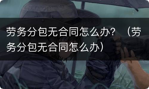 劳务分包无合同怎么办？（劳务分包无合同怎么办）