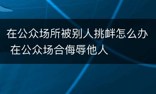 在公众场所被别人挑衅怎么办 在公众场合侮辱他人