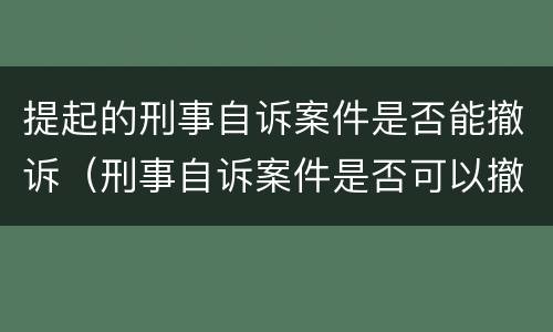 提起的刑事自诉案件是否能撤诉（刑事自诉案件是否可以撤诉）