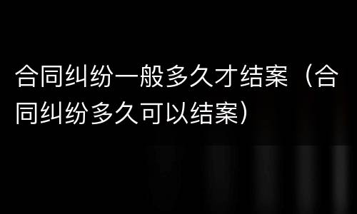 合同纠纷一般多久才结案（合同纠纷多久可以结案）