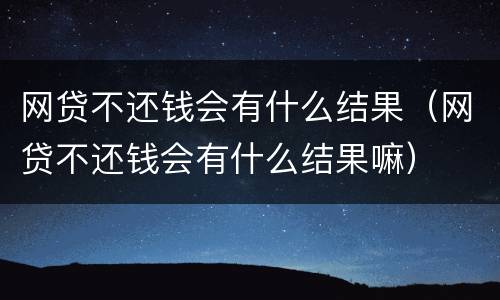 网贷不还钱会有什么结果（网贷不还钱会有什么结果嘛）