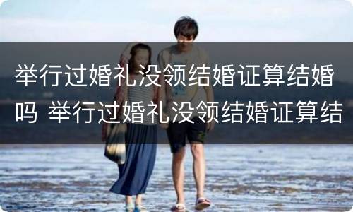举行过婚礼没领结婚证算结婚吗 举行过婚礼没领结婚证算结婚吗