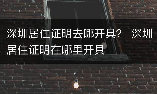 深圳居住证明去哪开具？ 深圳居住证明在哪里开具