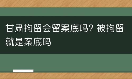 甘肃拘留会留案底吗? 被拘留就是案底吗