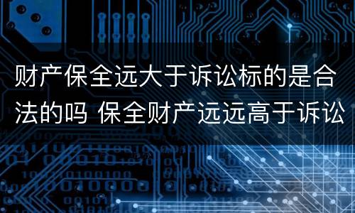 财产保全远大于诉讼标的是合法的吗 保全财产远远高于诉讼标的